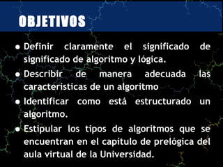 OBJETIVOS
• Definir   claramente el significado    de
  significado de algoritmo y lógica.
• Describir   de manera adecuada         las
  características de un algoritmo
• Identificar   como está estructurado un
  algoritmo.
• Estipular los tipos de algoritmos que se
  encuentran en el capítulo de prelógica del
  aula virtual de la Universidad.
 