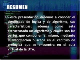 RESUMEN
En esta presentación daremos a conocer el
  significado de lógica y de algoritmo, sus
  caracteristicas,   ademas    como    esta
  estructurado un algoritmo y cuales son las
  partes que componen al mismo, mediante
  la información buscada en el capítulo de
  prelógica que se encuentra en el aula
  virtual de la UTA.
 