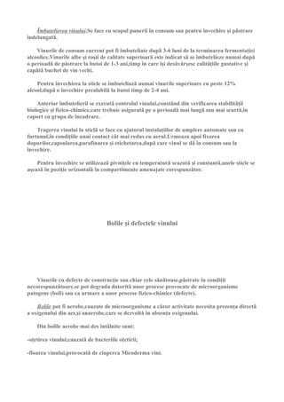 Îmbutelierea vinului.Se face cu scopul punerii în consum sau pentru învechire şi pǎstrare
îndelungatǎ.

    Vinurile de consum current pot fi îmbuteliate dupǎ 3-6 luni de la terminarea fermentaţiei
alcoolice.Vinurile albe şi roşii de calitate superioarǎ este indicat sǎ se îmbutelieze numai dupǎ
o perioadǎ de pǎstrare la butoi de 1-3 ani,timp în care îşi desǎvârşesc calitǎţiile gustative şi
capǎtǎ buchet de vin vechi.

    Pentru învechirea la sticle se îmbuteliazǎ numai vinurile superioare cu peste 12%
alcool,dupǎ o învechire prealabilǎ la butoi timp de 2-4 ani.

    Anterior îmbutelierii se executǎ controlul vinului,constând din verificarea stabilitǎţii
biologice şi fizico-chimice,care trebuie asiguratǎ pe o perioadǎ mai lungǎ sau mai scurtǎ,în
raport cu grupa de încadrare.

    Tragerea vinului la sticlǎ se face cu ajutorul instalaţiilor de umplere automate sau cu
furtunul,în condiţiile unui contact cât mai redus cu aerul.Urmeaza apoi fixarea
dopurilor,capsularea,parafinarea şi etichetarea,dupǎ care vinul se dǎ în consum sau la
învechire.

    Pentru învechire se utilizeazǎ pivniţele cu temperaturǎ scazutǎ şi constantǎ,unele sticle se
aşeazǎ în poziţie orizontalǎ în compartimente amenajate corespunzǎtor.




                                   Bolile şi defectele vinului




    Vinurile cu defecte de construcţie sau chiar cele sǎnǎtoase,pǎstrate în condiţii
necorespunzǎtoare,se pot degrada datoritǎ unor procese provocate de microorganisme
patogene (boli) sau ca urmare a unor procese fizico-chimice (defecte).

    Bolile pot fi aerobe,cauzate de microorganisme a cǎror activitate necesita prezenţa directǎ
a oxigenului din aer,şi anaerobe,care se dezvoltǎ în absenţa oxigenului.

    Din bolile aerobe mai des întâlnite sunt:

-oţetirea vinului,cauzatǎ de bacteriile oţetirii;

-floarea vinului,provocatǎ de ciuperca Micoderma vini.
 