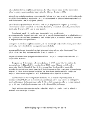 -etapa de înmulţire a drojdiilor,care dureazǎ 1-2 zile,în timpul cǎreia mustul începe sǎ se
tulbure,temperatura se urcǎ uşor apare alcoolul şi începe degajarea CO2;

-etapa fermentaţiei zgomotoase care dureazǎ 6-7 zile caracterizatǎ printr-o activitate intensǎ a
drojdiilor,datoritǎ cǎreia temperatura urcǎ vertiginos,zahǎrul scade,se acumuleazǎ cantitǎţi
mari de alcool,iar CO2 se degajǎ cu zgomot;

-etapa fermentaţiei liniştite,cu durata de 7-10 zile,în timpul careia drojdiile îşi încetinesc
activitatea ca urmare a scǎderii conţinutului de zahǎr şi acumulǎrii alcoolului,temperatura
mustului şi degajarea CO2 scad în mod treptat.

     Principalele lucrǎri de conducere a fermentaţiei sunt urmǎtoarele:
-tragerea mustului limpezit pentru fermentaţie în butoaie,budane sau cisterne,pânǎ la 80-90%
din capacitatea acestor vase,golul ramas fiind necesar pentru prevenirea revǎrsǎrii mustului
in timpul fermentatiei zgomotoase;

-adǎugarea maialei de drojdii selecţionate,1-5 l/hl must,dupǎ conţinutul în zahǎr,temperature
mustului şi starea de sǎnǎtate a strugurilor ce se vinificǎ;

-punerea pâlniilor de fermentaţie,a cǎror construcţie specialǎ permite eliminarea CO2 şi
asigurǎ în acelaşi timp izolarea mustului de aerul atmosferic;

-supravegherea fermentaţiei prin determinarea de 3 ori pe zi a temperaturii mustului şi a
conţinutului de zahǎr.

    Temperatura de declanşare a fermentaţiei este de 15-17 grade C iar cea optima de
fermentaţie de 18-24 grade C la vinurile albe şi 24-28 grade C la cele roşii.Depǎşirea
temperaturii de 28-30 grade C duce la degradarea vinurilor,datoritǎ fermentaţiilor
nedorite.Reglarea temperaturii mustului în limitele optime se face cu ajutorul instalaţiilor de
încǎlzire şi rǎcire,prin încǎlzirea unei pǎrţi din must sau a cramei,aerisirea cramei sau
tragerea mustului cu temperaturǎ prea mare în vase de fermentaţie mai mici.

    Daca fermentaţia nu decurge normal din alte cauze,cum ar fi lipsa oxigenului în
must,excesul de SO2,drojdii nocive,se iau mǎsuri de remediere care constau în îmbogǎţirea
mustului în oxigen şi eliminarea excesului de SO2 prin tragerea mustului în contact cu mult
aer în alte vase şi reînsǎmânţarea cu maia activǎ de drojdii selecţionate.

    Dupǎ încheierea tuturor acestor lucrǎri se face umplerea vaselor cu vin şi înlocuirea
pâlniilor de fermentaţie cu dopuri.




                     Tehnologia preparǎrii diferitelor tipuri de vin
 