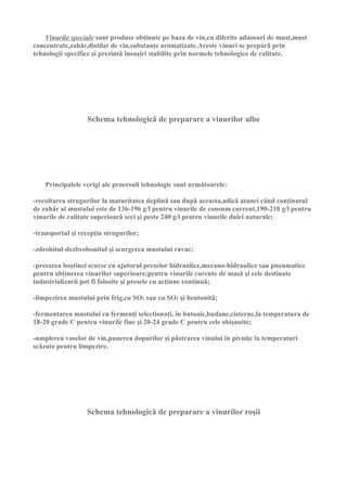 Vinurile speciale sunt produse obţinute pe baza de vin,cu diferite adaosuri de must,must
concentrate,zahǎr,distilat de vin,substanţe aromatizate.Aceste vinuri se preparǎ prin
tehnologii specifice şi prezintǎ însuşiri stabilite prin normele tehnologice de calitate.




                   Schema tehnologicǎ de preparare a vinurilor albe




    Principalele verigi ale procesuli tehnologic sunt urmǎtoarele:

-recoltarea strugurilor la maturitatea deplinǎ sau dupǎ aceasta,adicǎ atunci când conţinutul
de zahǎr al mustului este de 136-196 g/l pentru vinurile de consum current,190-210 g/l pentru
vinurile de calitate superioarǎ seci şi peste 240 g/l pentru vinurile dulci naturale;

-transportul şi recepţia strugurilor;

-zdrobitul-dezbrobonitul şi scurgerea mustului ravac;

-presarea boştinei scurse cu ajutorul preselor hidraulice,mecano-hidraulice sau pneumatice
pentru obţinerea vinurilor superioare;pentru vinurile curente de masǎ şi cele destinate
industrializarii pot fi folosite şi presele cu acţiune continuǎ;

-limpezirea mustului prin frig,cu SO2 sau cu SO2 şi bentonitǎ;

-fermentarea mustului cu fermenţi selectionaţi, în butoaie,budane,cisterne,la temperatura de
18-20 grade C pentru vinurile fine şi 20-24 grade C pentru cele obişnuite;

-umplerea vaselor de vin,punerea dopurilor şi pǎstrarea vinului în pivniţe la temperaturi
scǎzute pentru limpezire.




                  Schema tehnologicǎ de preparare a vinurilor roşii
 