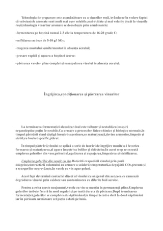 Tehnologia de preparare este asemǎnǎtoare cu a vinurilor roşii.Avându-se în vedere faptul
cǎ substanţele aromate sunt mult mai uşor solubile,mai oxidate şi mai volatile decât la vinurile
roşii,tehnologia vinurilor aromate se deosebeşte prin urmǎtoarele:

-fermentarea pe boştinǎ numai 2-3 zile la temperatura de 16-20 grade C;

-sulfidarea cu doze de 5-10 g/l SO2;

-tragerea mustului semifermentat în absenţa aerului;

-presare rapidǎ şi uşoara a boştinei scurse;

-pǎstrarea vaselor pline complet şi manipularea vinului în absenţa aerului.




                     Îngrijirea,condiţionarea şi pǎstrarea vinurilor




    La terminarea fermentaţiei alcoolice,vinul este tulbure şi nestabil,cu insuşiri
organoleptice puţin favorabile.Ca urmare a proceselor fizico-chimice şi biologice normale,în
timpul pǎstrǎrii vinul câştigǎ însuşiri superioare,se maturizeazǎ,devine armonios,limpede şi
stabil,cu buchet specific,plǎcut.

    În timpul pǎstrǎrii,vinului se aplicǎ o serie de lucrǎri de îngrijire menite a-i favoriza
formarea şi maturizarea,al apara împotriva bolilor şi defectelor.În acest scop se executǎ
umplerea golurilor din vase,pritocitul,egalizarea şi cupajarea,limpezirea şi stabilizarea.

    Umplerea golurilor din vasele cu vin.Datoritǎ evaporǎrii vinului prin porii
doagelor,contractǎrii volumului ca urmare a scǎderii temperaturii,a degajǎrii CO2,precum şi
a scurgerilor neprevǎzute,în vasele cu vin apar goluri.

   Acest fapt determinǎ contactul direct al vinului cu oxigenul din aer,ceea ce cauzeazǎ
degradarea vinului prin oxidare sau contaminarea cu diferite boli aerobe.

     Pentru a evita aceste neajunsuri,vasele cu vin se menţin în permanenţǎ pline.Umplerea
golurilor trebuie facutǎ în mod regulat şi pe toatǎ durata de pǎstrare.Dupǎ terminarea
fermentaţiei,golurilor se completeazǎ sǎptǎmânal,în timpul iernii o datǎ la douǎ sǎptǎmâni
iar în perioada urmǎtoare cel puţin o datǎ pe lunǎ.
 