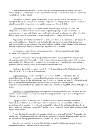 Umplerea golurilor trebuie sǎ se facǎ cu vin sǎnǎtos şi limpede de aceeaşi calitate şi
vârstǎ.În lipsǎ se va folosi un vin mai superior,cu condiţia sǎ nu dauneze calitaţii vinului din
vasul cǎruia i se face plinul.

    La umplere se folosesc galeţi din material plastic şi pâlnii pentru vase.Se vor evita
scurgerile de vin în afarǎ,iar dacǎ acestea s-au produs se şterge şi se dezinfecteazǎ locul cu o
cârpǎ înmuiatǎ în SO2,pentru a preveni formarea unor focare de boli.

    Pritociul vinului.Constǎ în tragerea vinului limpede de pe drojdie.Lucrarea este
obligatorie la toate tipurile de vin,deoarece drojdiile depuse pe fundul vaselor intrǎ în
descompunere şi imprimǎ vinului gust rǎu.Cu aceeasi ocazie se eliminǎ excesul de SO2 şi se
îmbogǎţeşte vinul în oxigen,ceea ce influenţeazǎ pozitiv evoluţia lui ulterioarǎ.

    Pe parcursul procesului de maturare la butoi,care dureazǎ 1-3 ani,vinul se pritoceşte de
mai multe ori.În anul I de pǎstrare,pritocitul se face de trei ori:în noiembrie-ianuarie,în
martie-aprilie,în august-septembrie.În anii urmǎtori vinul face parte din categoria vinurilor
vechi şi se pritoceşte numai de doua ori pe an,primǎvara şi toamna.

    La vinurile provenite din recolte avariate,primul pritoc se executǎ imediat dupǎ
terminarea fermentaţiei zgomotoase.

    Tragerea vinului de pe drojdii se poate face în contact cu aerul (pritoc deschis)sau în
absenţa acestuia(pritoc închis).De regulǎ primul pritoc se face deschis,pentru îndepǎrtarea
excesului de SO2 şi îmbogǎţirea în oxigen,iar urmǎtoarele se executǎ închis,cu scopul de a
prevenii pierderea substanţelor aromate formate prin învechire.

     Cantitatea de drojdie rezultatǎ este de 5-15% la primul pritoc,0,5-1% la al doilea,0,5% la
al treilea şi 0,25% la pritocurile urmǎtoare.

     Sulfitarea vinului.Vinurile cu conţinut prea scǎzut de SO2 se sulfiteazǎ o data cu
pritocul,pentru a le feri de refermentǎri,boli,oxidari şi pentru menţinerea aromei şi
fructozitǎţii.Dozele de SO2 administrate sunt 5-10 g/hl la vinurile noi albe,2-5 g/hl la cele roşii
şi 2-2,5 g/hl la vinurile vechi.Deoarece dozele mari de SO2 sunt nocive pentru
consumatori,vinurile finite nu trebuie sǎ conţinǎ mai mult de 25 mg/l SO2 liber şi 200 mg/l SO2
total.

    Egalizarea şi cupajarea vinurilor.Prin egalizare se inţelege amestecarea vinurilor din mai
multe vase,din acelaşi soi,aceeaşi recoltǎ şi acelaşi tip de vin,cu scopul de a obţine partizi de
vin mari şi omogene.

     Cupajarea constǎ în amestecarea în proporţii bine stabilite a doua sau mai multe
vinuri,din soiuri,tipuri şi ani diferiţi,în vederea obţinerii unui vin cu calitǎţi mai bune în
partizi mari.Prin cupajare se realizeazǎ îmbunǎtǎţirea însuşirilor calitative ale vinurilor şi
corectarea unor defecte de compoziţie.Vinurile care se cupajeazǎ trebuie sǎ fie sǎnǎtoase şi sǎ
se înfrǎţeascǎ bine.

    Proporţia vinurilor care intrǎ în cupaj se stabileşte cu ajutorul “steluţei” de cupajare,iar
verificarea calitǎţilor organoleptice ale amestecului care urmeazǎ a fi realizat se face pe baza
de microprobe de cupajare în laborator,executate cu 2-3 zile mai înainte.

   Amestecarea vinurilor în proporţiile stabilite se face în budane sau cisterne de mare
capacitate echipate cu dispozitive de omogenizare.
 
