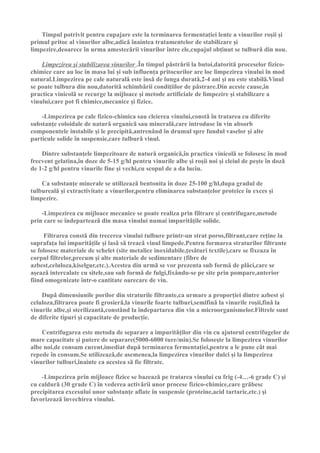 Timpul potrivit pentru cupajare este la terminarea fermentaţiei lente a vinurilor roşii şi
primul pritoc al vinurilor albe,adicǎ înaintea tratamentelor de stabilizare şi
limpezire,deoarece în urma amestecǎrii vinurilor între ele,cupajul obţinut se tulburǎ din nou.

    Limpezirea şi stabilizarea vinurilor .În timpul pǎstrǎrii la butoi,datoritǎ proceselor fizico-
chimice care au loc în masa lui şi sub influenţa pritocurilor are loc limpezirea vinului în mod
natural.Limpezirea pe cale naturalǎ este însǎ de lunga duratǎ,2-4 ani şi nu este stabilǎ.Vinul
se poate tulbura din nou,datoritǎ schimbǎrii condiţiilor de pǎstrare.Din aceste cause,în
practica vinicolǎ se recurge la mijloace şi metode artificiale de limpezire şi stabilizare a
vinului,care pot fi chimice,mecanice şi fizice.

    -Limpezirea pe cale fizico-chimica sau cleierea vinului,constǎ în tratarea cu diferite
substanţe coloidale de naturǎ organicǎ sau mineralǎ,care introduse în vin absorb
componentele instabile şi le precipitǎ,antrenând în drumul spre fundul vaselor şi alte
particule solide în suspensie,care tulburǎ vinul.

    Dintre substanţele limpezitoare de naturǎ organicǎ,în practica vinicolǎ se folosesc în mod
frecvent gelatina,în doze de 5-15 g/hl pentru vinurile albe şi roşii noi şi cleiul de peşte în dozǎ
de 1-2 g/hl pentru vinurile fine şi vechi,cu scopul de a da luciu.

    Ca substanţe minerale se utilizeazǎ bentonita în doze 25-100 g/hl,dupa gradul de
tulburealǎ şi extractivitate a vinurilor,pentru eliminarea substanţelor proteice în exces şi
limpezire.

    -Limpezirea cu mijloace mecanice se poate realiza prin filtrare şi centrifugare,metode
prin care se îndeparteazǎ din masa vinului numai impuritǎţile solide.

     Filtrarea constǎ din trecerea vinului tulbure printr-un strat poros,filtrant,care reţine la
suprafaţa lui impuritǎţile şi lasǎ sǎ treacǎ vinul limpede.Pentru formarea straturilor filtrante
se folosesc materiale de schelet (site metalice inoxidabile,ţesǎturi textile),care se fixeaza în
corpul filtrelor,precum şi alte materiale de sedimentare (fibre de
azbest,celuloza,kiselgur,etc.).Acestea din urmǎ se vor prezenta sub formǎ de plǎci,care se
aşeazǎ intercalate cu sitele,sau sub formǎ de fulgi,fixându-se pe site prin pompare,anterior
fiind omogenizate într-o cantitate oarecare de vin.

    Dupǎ dimensiunile porilor din straturile filtrante,ca urmare a proporţiei dintre azbest şi
celuloza,filtrarea poate fi grosierǎ,la vinurile foarte tulburi,semifinǎ la vinurile roşii,finǎ la
vinurile albe,şi sterilizantǎ,constând la îndepartarea din vin a microorganismelor.Filtrele sunt
de diferite tipuri şi capacitate de producţie.

    Centrifugarea este metoda de separare a impuritǎţilor din vin cu ajutorul centrifugelor de
mare capacitate şi putere de separare(5000-6000 ture/min).Se foloseşte la limpezirea vinurilor
albe noi,de consum curent,imediat dupǎ terminarea fermentaţiei,pentru a le pune cât mai
repede în consum.Se utilizeazǎ,de asemenea,la limpezirea vinurilor dulci şi la limpezirea
vinurilor tulburi,înainte ca acestea sǎ fie filtrate.

    -Limpezirea prin mijloace fizice se bazeazǎ pe tratarea vinului cu frig (-4…-6 grade C) şi
cu caldurǎ (30 grade C) în vederea activǎrii unor procese fizico-chimice,care grǎbesc
precipitarea excesului unor substanţe aflate în suspensie (proteine,acid tartaric,etc.) şi
favorizeazǎ învechirea vinului.
 