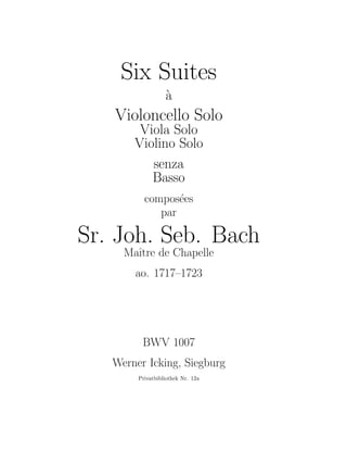 Six Suites
                  a
                  `
   Violoncello Solo
        Viola Solo
       Violino Solo
          senza
          Basso
          compos´es
                 e
             par

Sr. Joh. Seb. Bach
     Maˆ de Chapelle
       ıtre
       ao. 1717–1723




         BWV 1007
   Werner Icking, Siegburg
        Privatbibliothek Nr. 12a
 