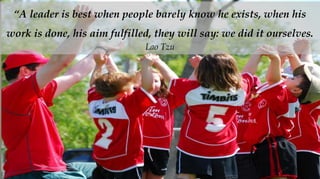 “A leader is best when people barely know he exists, when his
work is done, his aim fulfilled, they will say: we did it ourselves.
                              Lao Tzu
 