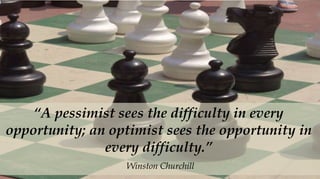 “A pessimist sees the difficulty in every
opportunity; an optimist sees the opportunity in
               every difficulty.”
                  Winston Churchill
 