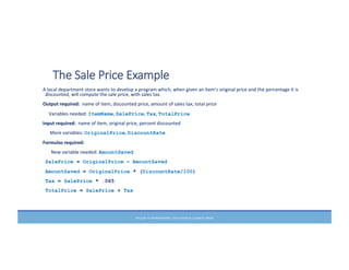 PRELUDE	
  TO	
  PROGRAMMING,	
  6TH	
  EDITION	
  BY	
  ELIZABETH	
  DRAKE	
  
The  Sale  Price  Example
A	
  local	
  department	
  store	
  wants	
  to	
  develop	
  a	
  program	
  which,	
  when	
  given	
  an	
  item’s	
  original	
  price	
  and	
  the	
  percentage	
  it	
  is	
  
discounted,	
  will	
  compute	
  the	
  sale	
  price,	
  with	
  sales	
  tax.	
  
Output	
  required:	
  	
  name	
  of	
  item,	
  discounted	
  price,	
  amount	
  of	
  sales	
  tax,	
  total	
  price	
  
	
  	
  	
  	
  	
  Variables	
  needed:	
  ItemName,	
  SalePrice,	
  Tax,	
  TotalPrice
Input	
  required:	
  	
  name	
  of	
  item,	
  original	
  price,	
  percent	
  discounted	
  
	
  	
  	
  	
  	
  	
  More	
  variables:	
  OriginalPrice,	
  DiscountRate
Formulas	
  required:	
  
	
  	
  	
  	
  	
  	
  	
  New	
  variable	
  needed:	
  AmountSaved
	
  SalePrice = OriginalPrice – AmountSaved
AmountSaved = OriginalPrice * (DiscountRate/100)
Tax = SalePrice * .065
TotalPrice = SalePrice + Tax
 