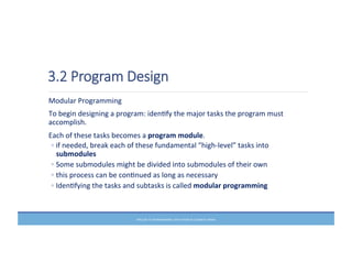 3.2  Program  Design
	
  Modular	
  Programming	
  
	
  To	
  begin	
  designing	
  a	
  program:	
  idenMfy	
  the	
  major	
  tasks	
  the	
  program	
  must	
  
accomplish.	
  	
  
	
  Each	
  of	
  these	
  tasks	
  becomes	
  a	
  program	
  module.	
  	
  
◦ if	
  needed,	
  break	
  each	
  of	
  these	
  fundamental	
  “high-­‐level”	
  tasks	
  into	
  
submodules	
  	
  
◦ Some	
  submodules	
  might	
  be	
  divided	
  into	
  submodules	
  of	
  their	
  own	
  
◦ this	
  process	
  can	
  be	
  conMnued	
  as	
  long	
  as	
  necessary	
  	
  
◦ IdenMfying	
  the	
  tasks	
  and	
  subtasks	
  is	
  called	
  modular	
  programming	
  	
  
PRELUDE	
  TO	
  PROGRAMMING,	
  6TH	
  EDITION	
  BY	
  ELIZABETH	
  DRAKE	
  
 