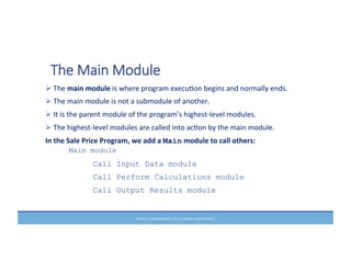 PRELUDE	
  TO	
  PROGRAMMING,	
  6TH	
  EDITION	
  BY	
  ELIZABETH	
  DRAKE	
  
The  Main  Module
Ø	
  The	
  main	
  module	
  is	
  where	
  program	
  execuMon	
  begins	
  and	
  normally	
  ends.	
  	
  
Ø	
  The	
  main	
  module	
  is	
  not	
  a	
  submodule	
  of	
  another.	
  
Ø	
  It	
  is	
  the	
  parent	
  module	
  of	
  the	
  program’s	
  highest-­‐level	
  modules.	
  
Ø	
  The	
  highest-­‐level	
  modules	
  are	
  called	
  into	
  acMon	
  by	
  the	
  main	
  module.	
  	
  
In	
  the	
  Sale	
  Price	
  Program,	
  we	
  add	
  a	
  Main	
  module	
  to	
  call	
  others:	
  
Main module
Call Input Data module
Call Perform Calculations module
Call Output Results module
	
  
 