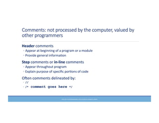 Comments:  not  processed  by  the  computer,  valued  by  
other  programmers
	
  Header	
  comments	
  
◦ Appear	
  at	
  beginning	
  of	
  a	
  program	
  or	
  a	
  module	
  
◦ Provide	
  general	
  informaMon	
  
	
  Step	
  comments	
  or	
  in-­‐line	
  comments	
  
◦ Appear	
  throughout	
  program	
  
◦ Explain	
  purpose	
  of	
  speciﬁc	
  porMons	
  of	
  code	
  
	
  Ofen	
  comments	
  delineated	
  by:	
  
◦ //
◦ /* comment goes here */
PRELUDE	
  TO	
  PROGRAMMING,	
  6TH	
  EDITION	
  BY	
  ELIZABETH	
  DRAKE	
  
 