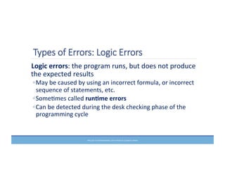 Types  of  Errors:  Logic  Errors
	
  Logic	
  errors:	
  the	
  program	
  runs,	
  but	
  does	
  not	
  produce	
  
the	
  expected	
  results	
  
◦May	
  be	
  caused	
  by	
  using	
  an	
  incorrect	
  formula,	
  or	
  incorrect	
  
sequence	
  of	
  statements,	
  etc.	
  
◦SomeMmes	
  called	
  run6me	
  errors	
  
◦Can	
  be	
  detected	
  during	
  the	
  desk	
  checking	
  phase	
  of	
  the	
  
programming	
  cycle	
  
PRELUDE	
  TO	
  PROGRAMMING,	
  6TH	
  EDITION	
  BY	
  ELIZABETH	
  DRAKE	
  
 