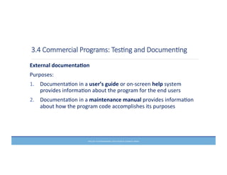 3.4  Commercial  Programs:  TesHng  and  DocumenHng
External	
  documenta6on	
  
Purposes:	
  
1. DocumentaMon	
  in	
  a	
  user’s	
  guide	
  or	
  on-­‐screen	
  help	
  system	
  
provides	
  informaMon	
  about	
  the	
  program	
  for	
  the	
  end	
  users	
  
2. DocumentaMon	
  in	
  a	
  maintenance	
  manual	
  provides	
  informaMon	
  
about	
  how	
  the	
  program	
  code	
  accomplishes	
  its	
  purposes	
  
PRELUDE	
  TO	
  PROGRAMMING,	
  6TH	
  EDITION	
  BY	
  ELIZABETH	
  DRAKE	
  
 