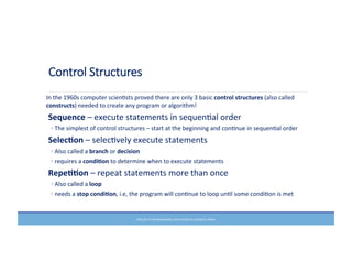 Control  Structures
In	
  the	
  1960s	
  computer	
  scienMsts	
  proved	
  there	
  are	
  only	
  3	
  basic	
  control	
  structures	
  (also	
  called	
  
constructs)	
  needed	
  to	
  create	
  any	
  program	
  or	
  algorithm!	
  
	
  Sequence	
  –	
  execute	
  statements	
  in	
  sequenMal	
  order	
  	
  	
  
◦	
  The	
  simplest	
  of	
  control	
  structures	
  –	
  start	
  at	
  the	
  beginning	
  and	
  conMnue	
  in	
  sequenMal	
  order	
  
	
  Selec6on	
  –	
  selecMvely	
  execute	
  statements	
  
◦	
  Also	
  called	
  a	
  branch	
  or	
  decision	
  	
  
◦	
  requires	
  a	
  condi6on	
  to	
  determine	
  when	
  to	
  execute	
  statements	
  
	
  Repe66on	
  –	
  repeat	
  statements	
  more	
  than	
  once	
  
◦	
  Also	
  called	
  a	
  loop	
  
◦	
  needs	
  a	
  stop	
  condi6on,	
  i.e,	
  the	
  program	
  will	
  conMnue	
  to	
  loop	
  unMl	
  some	
  condiMon	
  is	
  met	
  
PRELUDE	
  TO	
  PROGRAMMING,	
  6TH	
  EDITION	
  BY	
  ELIZABETH	
  DRAKE	
  
 