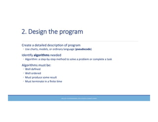 2.  Design  the  program
	
  Create	
  a	
  detailed	
  descripMon	
  of	
  program	
  
◦ Use	
  charts,	
  models,	
  or	
  ordinary	
  language	
  (pseudocode)	
  
	
  IdenMfy	
  algorithms	
  needed	
  
◦ Algorithm:	
  a	
  step-­‐by-­‐step	
  method	
  to	
  solve	
  a	
  problem	
  or	
  complete	
  a	
  task	
  
	
  Algorithms	
  must	
  be:	
  
◦ Well	
  deﬁned	
  
◦ Well	
  ordered	
  
◦ Must	
  produce	
  some	
  result	
  
◦ Must	
  terminate	
  in	
  a	
  ﬁnite	
  Mme	
  
PRELUDE	
  TO	
  PROGRAMMING,	
  6TH	
  EDITION	
  BY	
  ELIZABETH	
  DRAKE	
  
 