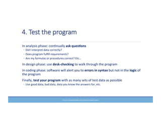 4.  Test  the  program
	
  In	
  analysis	
  phase:	
  conMnually	
  ask	
  ques6ons	
  
◦ Did	
  I	
  interpret	
  data	
  correctly?	
  
◦ Does	
  program	
  fulﬁll	
  requirements?	
  
◦ Are	
  my	
  formulas	
  or	
  procedures	
  correct?	
  Etc…	
  
	
  In	
  design	
  phase:	
  use	
  desk-­‐checking	
  to	
  walk	
  through	
  the	
  program	
  
	
  In	
  coding	
  phase:	
  sofware	
  will	
  alert	
  you	
  to	
  errors	
  in	
  syntax	
  but	
  not	
  in	
  the	
  logic	
  of	
  
the	
  program	
  
	
  Finally,	
  test	
  your	
  program	
  with	
  as	
  many	
  sets	
  of	
  test	
  data	
  as	
  possible	
  
◦ Use	
  good	
  data,	
  bad	
  data,	
  data	
  you	
  know	
  the	
  answers	
  for,	
  etc.	
  
PRELUDE	
  TO	
  PROGRAMMING,	
  6TH	
  EDITION	
  BY	
  ELIZABETH	
  DRAKE	
  
 