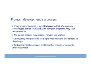 Program  development  is  a  process
Ø	
  Program	
  development	
  is	
  a	
  cyclical	
  process	
  that	
  ofen	
  requires	
  
returning	
  to	
  earlier	
  steps	
  and,	
  with	
  complex	
  programs,	
  may	
  take	
  
many	
  months	
  
ØThe	
  design	
  process	
  may	
  uncover	
  ﬂaws	
  in	
  the	
  analysis	
  
ØCoding	
  may	
  ﬁnd	
  problems	
  leading	
  to	
  modiﬁcaMons	
  or	
  addiMons	
  to	
  
the	
  design	
  
ØTesMng	
  inevitably	
  uncovers	
  problems	
  that	
  require	
  returning	
  to	
  
previous	
  phases	
  
PRELUDE	
  TO	
  PROGRAMMING,	
  6TH	
  EDITION	
  BY	
  ELIZABETH	
  DRAKE	
  
 