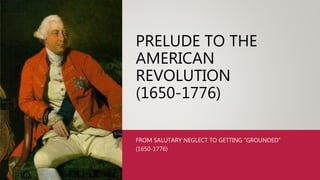 PRELUDE TO THE
AMERICAN
REVOLUTION
(1650-1776)
FROM SALUTARY NEGLECT TO GETTING “GROUNDED”
(1650-1776)
 