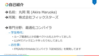 自己紹介
名前: 丸岡 晃 (Akira Maruoka)
所属: 株式会社フィックスターズ
専門分野: 最適化コンパイラ
– 学生時代:
• ループ最適化とか自動ベクトル化とかやってました
• LLVMでバックエンド作ったりもしてました
– お仕事:
• FPGA向けのHalideコンパイラ「GENESIS」を開発してます
1
© 2018 Fixstars Corporation. All rights reserved.
 