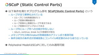 SCoP (Static Control Parts)
 以下条件を満たすプログラム部を SCoP(Static Control Parts) という
– ループが全て標準化されている
• 1ループにつき誘導変数が1つ
• ループ変数の開始値が0
• ループ変数の上限値がループ不変式である
• ループ変数のステップは+1である
– ループ内にループ外への分岐が存在しない
• return, continue, break などの制御文が該当
– メモリアクセス時のindexが誘導変数のアフィン式で表現可能
– 条件分岐文の条件式が誘導変数とコンパイル時定数のみから成り立っている
 Polyhedral ModelはSCoPに対してのみ適用可能
29
© 2018 Fixstars Corporation. All rights reserved.
 