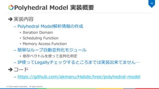 Polyhedral Model 実装概要
実装内容
– Polyhedral Model解析情報の作成
• Iteration Domain
• Scheduling Function
• Memory Access Function
– 簡単なループ自動並列化モジュール
• 依存ベクトルを使って並列化判定
– IP使ってLegallyチェックするところまでは実装出来てません…
コード
– https://github.com/akmaru/Halide/tree/polyhedral-model
48
© 2018 Fixstars Corporation. All rights reserved.
 