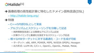 Halide[1]
画像処理の高性能計算に特化したドメイン固有言語(DSL)
– http://halide-lang.org/
特徴
– C++の内部DSLとして実装
– アルゴリズムとスケジューリングを分離して記述
• 純粋関数型言語による簡素なアルゴリズム記述
• 計算タイミングと最適化を指定するスケジューリング記述
– 様々なHWターゲットに対する最適化・コード生成が可能
• ターゲット: x86, ARM, POWER, MIPS, NVIDIA GPGPU, Hexagon
• 出力形式: LLVM-IR, C/C++, OpenCL, OpenGL, Matlab, Metal,
4
© 2018 Fixstars Corporation. All rights reserved.
[1] J.Ragan-Kelley, et al, Halide: A Language and Compiler for Optimizing Parallelism, Locality, and Recomputation in Image Processing Pipelines, PLDI 2013
 