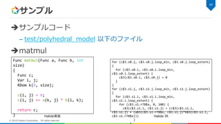 サンプル
サンプルコード
– test/polyhedral_model 以下のファイル
matmul
49
© 2018 Fixstars Corporation. All rights reserved.
Func matmul(Func a, Func b, int
size)
{
Func c;
Var i, j;
RDom k(0, size);
c(i, j) = 0;
c(i, j) += a(k, j) * b(i, k);
return c;
}
for (c$3.s0.j, c$3.s0.j.loop_min, c$3.s0.j.loop_extent)
{
for (c$3.s0.i, c$3.s0.i.loop_min,
c$3.s0.i.loop_extent) {
c$3(c$3.s0.i, c$3.s0.j) = 0
}
}
for (c$3.s1.j, c$3.s1.j.loop_min, c$3.s1.j.loop_extent)
{
for (c$3.s1.i, c$3.s1.i.loop_min,
c$3.s1.i.loop_extent) {
for (c$3.s1.r78$x, 0, 100) {
c$3(c$3.s1.i, c$3.s1.j) = (c$3(c$3.s1.i,
c$3.s1.j) + (a$3(c$3.s1.r78$x, c$3.s1.j)*b$3(c$3.s1.i,
c$3.s1.r78$x)))
}
Halide実装 Halide IR
 