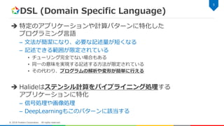 DSL (Domain Specific Language)
 特定のアプリケーションや計算パターンに特化した
プログラミング言語
– 文法が簡潔になり、必要な記述量が短くなる
– 記述できる範囲が限定されている
• チューリング完全でない場合もある
• 同一の意味を実現する記述する方法が限定されている
• その代わり、プログラムの解析や変形が簡単に行える
 Halideはステンシル計算をパイプライニング処理する
アプリケーションに特化
– 信号処理や画像処理
– DeepLearningもこのパターンに該当する
5
© 2018 Fixstars Corporation. All rights reserved.
 