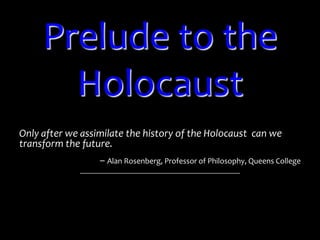 Prelude to the Holocaust Only after we assimilate the history of the Holocaust  can we transform the future.  – Alan Rosenberg, Professor of Philosophy, Queens College 