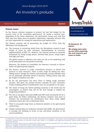 Union Budget 2018-2019
An investor's prelude
Wednesday, 31 January 2018 Opinion
It is important to note that InvesTrekk does not offer any portfolio management , brokerage, money management, equity research or
investment advisory services of any kind. Please take advise of a qualified and registered investment advisor before taking any
investment decision.
Material from these reports may be copied freely, without any need for permission from the authors or the company. This is however
subject to copyright consideration of the contents of third parties.
InvesTrekk – Trekking the path less travelled and InvesTrekk are trademarks of InvesTrekk Global Research (P) Limited.
Also see important disclosures and disclaimers at the end of the attached report..
Future tense
As the finance minister prepares to present his last full budget for the
current term of the incumbent government, he would a worried man.
Regardless of the brave disposition, the government knows very well that
they may have fallen short on people's expectation; especially because they
are only responsible for raising the aspirations and expectations.
The finance minister will be presenting the budget for FY19, with the
following in the background.
(a) The economy is recovering slowly from the disruptions created in past
couple of years by poor monsoon, demonetization of currency,
implementation of GST, etc. However, the nascent recovery is seriously
threatened by rising energy prices, elevated food prices, rising wages,
and high real rates.
The global trends in inflations and rates are not at all comforting, and
could potentially hurt the growth materially.
Moreover, the window to consolidate the domestic economy is narrow,
before the global growth fatigues.
(b) The finance minister is under tremendous pressure to devise new
avenues to raise resources. There is little scope for hiking tax rates.
Hiking service charges for utilities and drastically cutting subsidies may
not be politically advisable ahead of elections. Selling assets may also
get tougher if markets turn bad.
(c) So far the government has been brave in taking tough economic
decision. But given the packed election calendar for next 15months,
totally avoiding political considerations may not acceptable to the party.
(d) The honor of being the fastest growing economy in the world may be
meaningless, as fastest may not be the fast enough to employ the
burgeoning workforce.
(e) The rise in tax payer base post DeMo and GST need necessarily not be a
good thing. So before celebrating, the finance minister may want to
evaluate the incremental tax contribution from these newly added
assessees versus the cost to administer them.
(f) There is unusually large focus on financial markets in the government
commentary.
(g) Despite having taken an audacious decision like DeMo, the government
is actually not thinking in terms of any non-linear solutions to the
current problems.
No Research. No
Advice.
We simply state what
we see while exploring
the vast treasure, you
know as India.
Team InvesTrekk
investrekk@gmail.com
(For private circulation only)
 