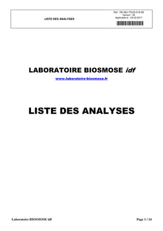 LISTE DES ANALYSES
Ref : DE-MU-TOUS-018-09
Version : 09
Applicable le : 24-03-2017
Laboratoire BIOSMOSE idf Page 1 / 14
LABORATOIRE BIOSMOSE idf
www.laboratoire-biosmose.fr
LISTE DES ANALYSES
 