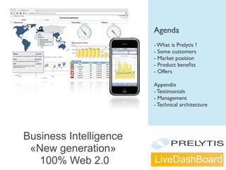 LiveDashBoard
Business Intelligence
«New generation»
100% Web 2.0
Agenda
- What is Prelytis ?
- Some customers
- Market position
- Product beneﬁts
- Offers
Appendix
- Testimonials
- Management
- Technical architecture
 