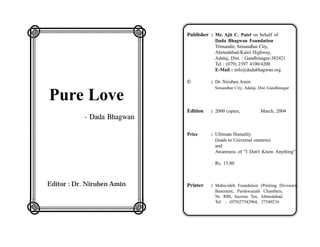 LMMMMMMN                           Publisher : Mr. Ajit C. Patel on behalf of

O
                               O               Dada Bhagwan Foundation
                                               Trimandir, Simandhar City,
                                               Ahmedabad-Kalol Highway,

O
                               O               Adalaj, Dist. : Gandhinagar-382421
                                               Tel : (079) 2397 4100/4200
                                               E-Mail : info@dadabhagwan.org

O
                               O
                                   ©          : Dr. Niruben Amin
                                               Simandhar City, Adalaj, Dist.:Gandhinagar

O Pure Love
                               O
O
                               O   Edition    : 2000 copies,            March, 2004
      - Dada Bhagwan
O
                               O
                                   Price      : Ultimate Humality

O
                               O                (leads to Universal oneness)
                                                and
                                                Awareness of "I Don't Know Anything"

O
                               O
                                               Rs. 15.00


O
                               O
   Editor : Dr. Niruben Amin       Printer    : Mahavideh Foundation (Printing Division),
O
                               O               Basement, Parshwanath Chambers,
                                               Nr. RBI, Income Tax, Ahmedabad.


QRRRRRRS
                                               Tel. : (079)27542964, 27540216
 