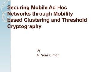 Securing Mobile Ad Hoc
Networks through Mobility
based Clustering and Threshold
Cryptography
By
A.Prem kumar
 