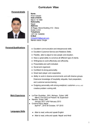 1
Curriculum Vitae
Personal details
Name
Prem Chhetri
Date of Birth
March 19 1990
Nationality
Nepal
Address
Al Rigga, Beriut Building 412 - Diera
Dubai, U.A.E
Telephone
+971 50 1546858
E-Mail
Chhetri019@gmail.com
Marital status: Single
Personal Qualifications
● Excellent communication and interpersonal skills.
● Excellent Customer Service and Relations Skills.
● Flexible, able to adjust to new people and situation.
● Have a great ability to convince all different type of clients.
● Willingness to work effectively and efficiently.
● Presentable and self-motivated.
● Social and organized.
● Confident & strong personality.
● Great team player and cooperative.
● Ability to work in diverse environments and with diverse groups.
● Extensive knowledge of hospitality etiquette, food preparation,
and customer service training
● Outgoing personality with strong analytical, customer service, and
creative problem solving skill.
Work Experience ● Le Pain Quotidien , M.H. Alshaya , Dubai, UAE
March 31st 2013 at Present As Supervisor
● Nandos, Dubai, UAE
January 2011 until February 2013
● Crowne Plaza, Nepal
April15th
, 2010 till October, 15th
2010
Languages Skills
● Able to read, write and speak English
● Able to read, write and speak Nepali and Hindi
 