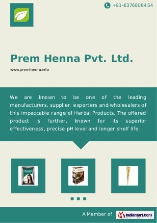 +91-8376808454
A Member of
Prem Henna Pvt. Ltd.
www.premhenna.info
We are known to be one of the leading
manufacturers, supplier, exporters and wholesalers of
this impeccable range of Herbal Products. The oﬀered
product is further, known for its superior
effectiveness, precise pH level and longer shelf life.
 