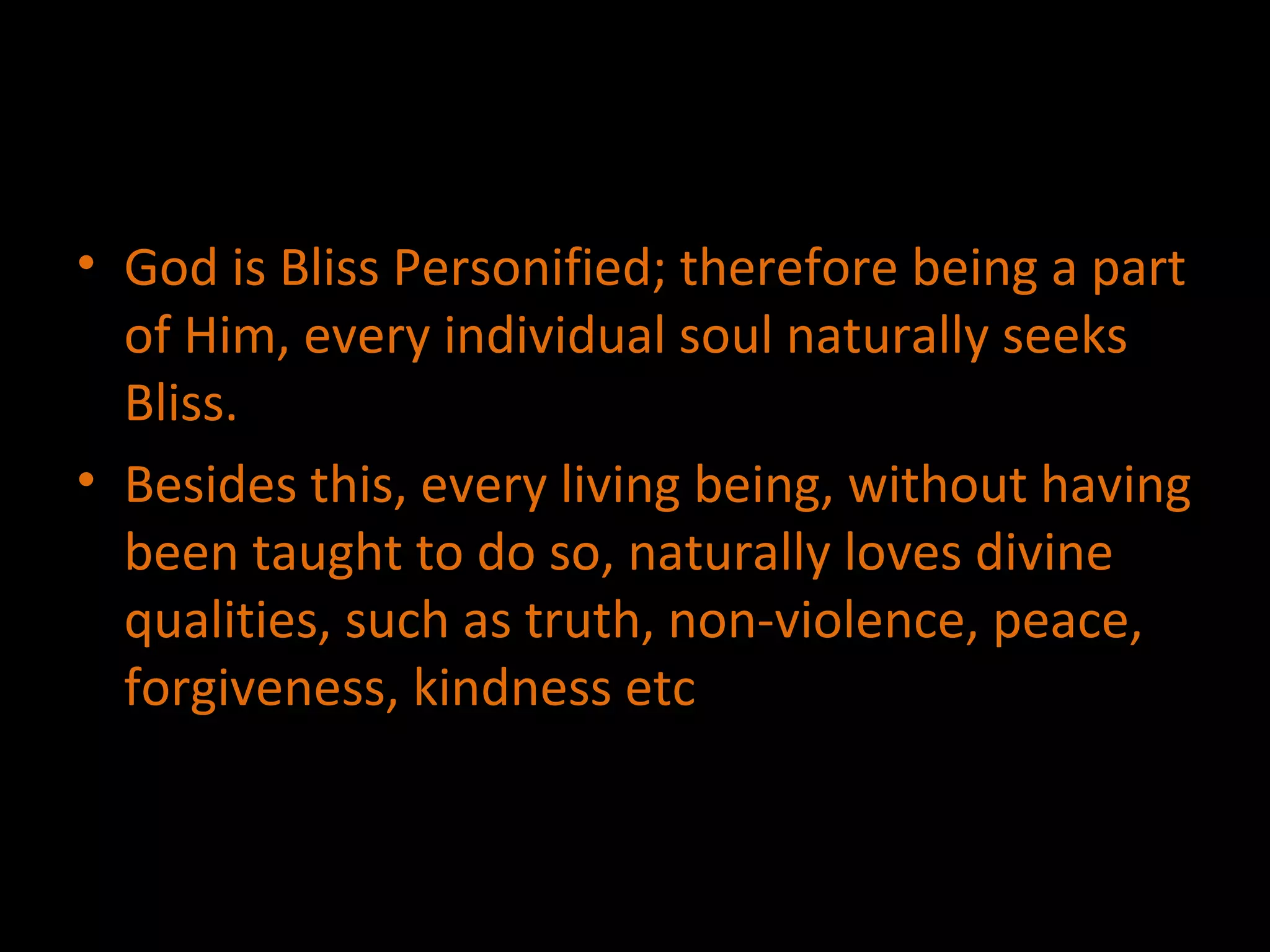 God is Bliss Personified; therefore being a part of Him, every individual soul naturally seeks Bliss. Besides this, every living being, without having been taught to do so, naturally loves divine qualities, such as truth, non-violence, peace, forgiveness, kindness etc 