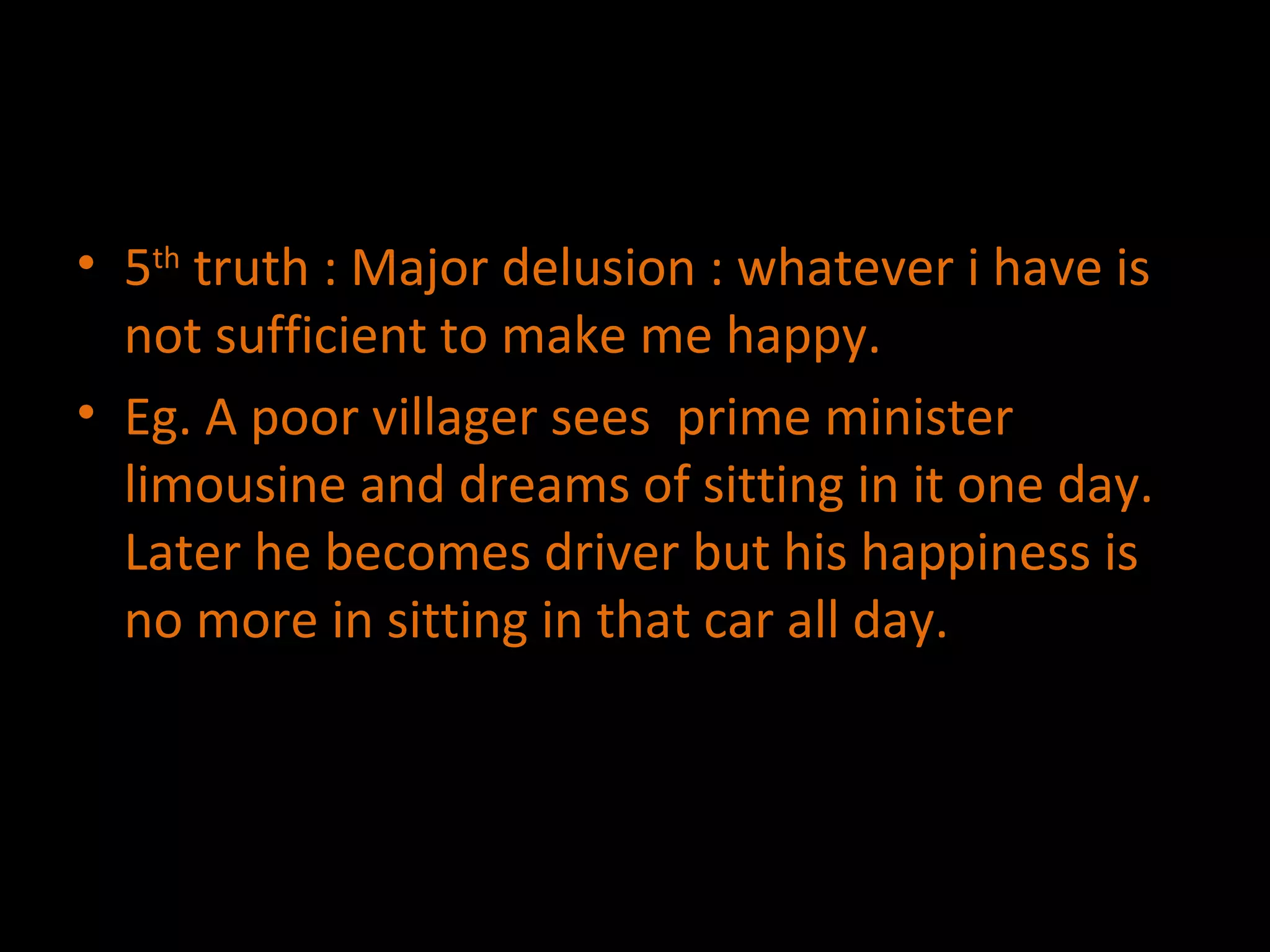 5 th  truth : Major delusion : whatever i have is not sufficient to make me happy. Eg. A poor villager sees  prime minister limousine and dreams of sitting in it one day. Later he becomes driver but his happiness is no more in sitting in that car all day. 