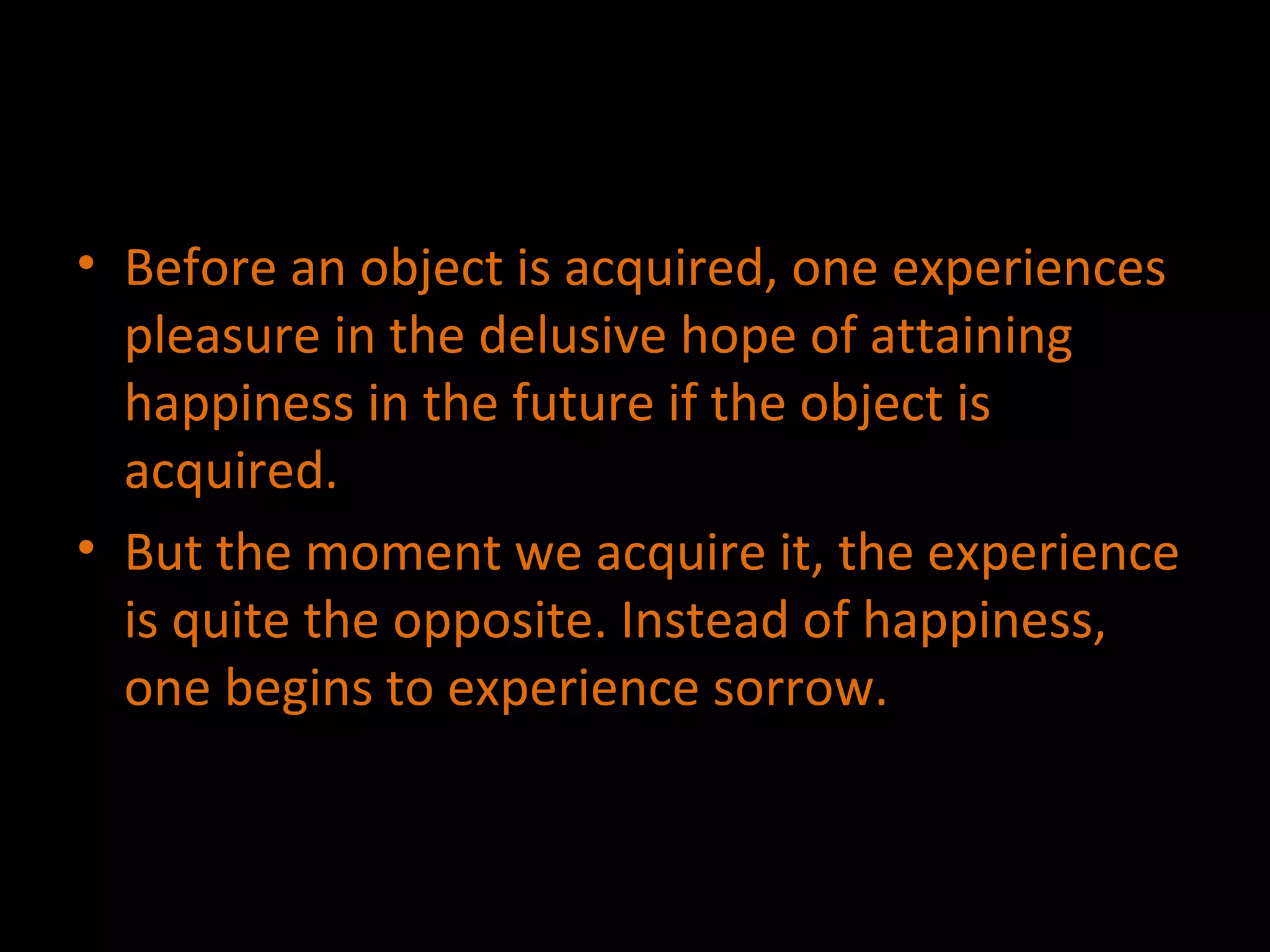 Before an object is acquired, one experiences pleasure in the delusive hope of attaining happiness in the future if the object is acquired. But the moment we acquire it, the experience  is quite the opposite. Instead of happiness, one begins to experience sorrow. 