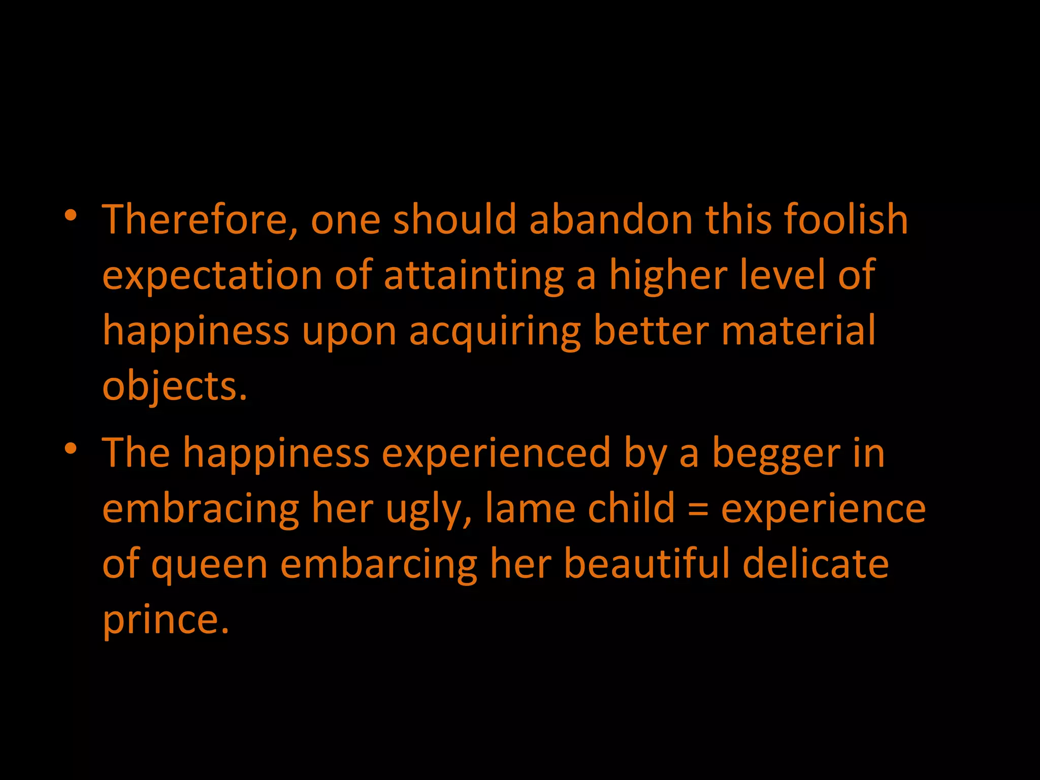 Therefore, one should abandon this foolish expectation of attainting a higher level of happiness upon acquiring better material objects. The happiness experienced by a begger in embracing her ugly, lame child = experience  of queen embarcing her beautiful delicate prince. 