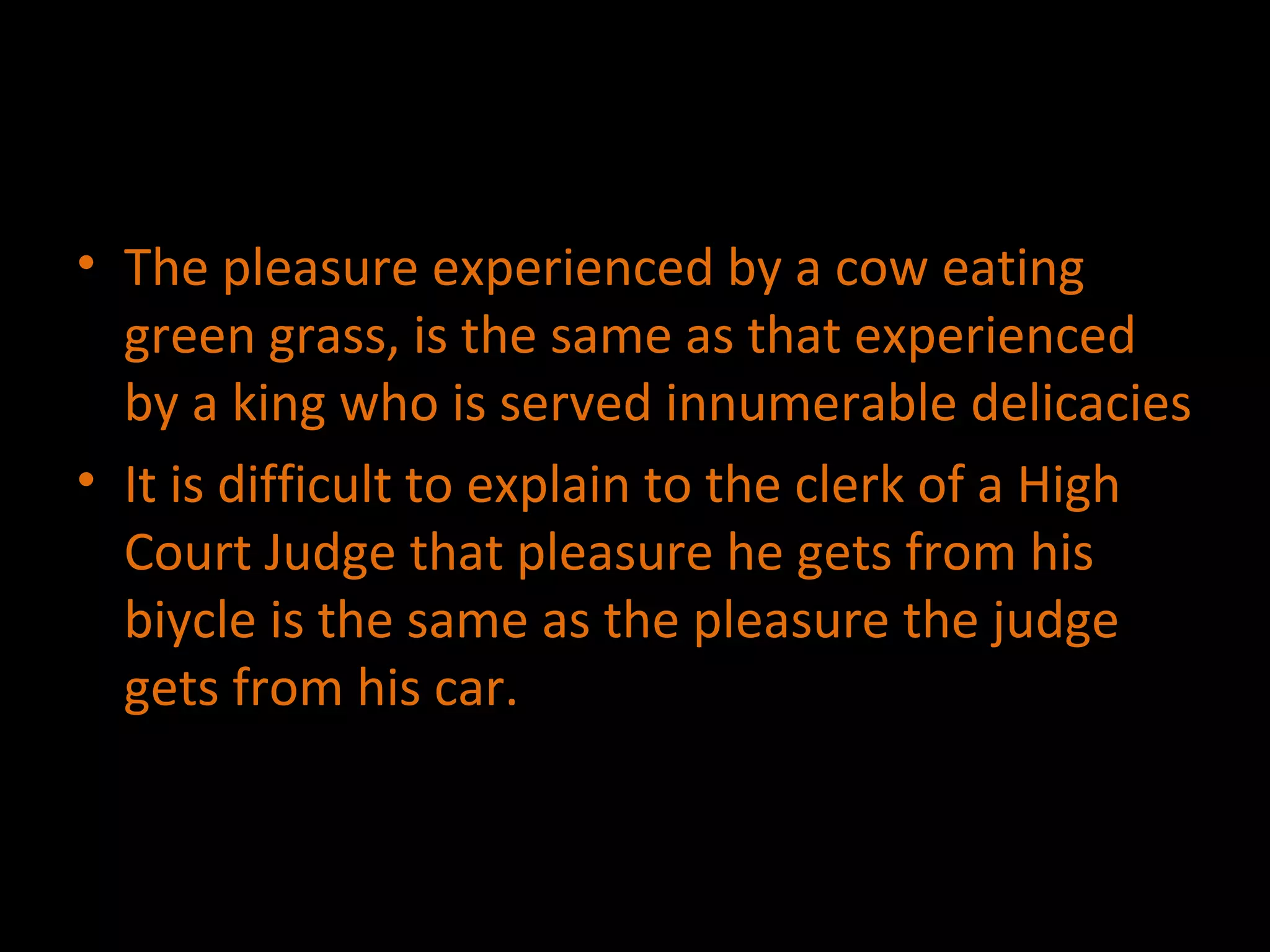 The pleasure experienced by a cow eating green grass, is the same as that experienced by a king who is served innumerable delicacies It is difficult to explain to the clerk of a High Court Judge that pleasure he gets from his biycle is the same as the pleasure the judge gets from his car. 
