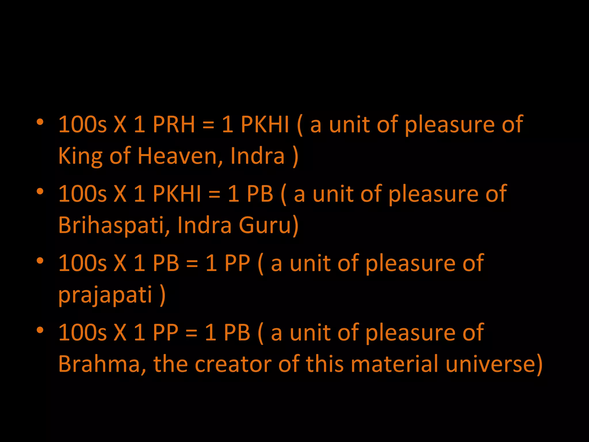 100s X 1 PRH = 1 PKHI ( a unit of pleasure of King of Heaven, Indra ) 100s X 1 PKHI = 1 PB ( a unit of pleasure of  Brihaspati, Indra Guru) 100s X 1 PB = 1 PP ( a unit of pleasure of prajapati ) 100s X 1 PP = 1 PB ( a unit of pleasure of Brahma, the creator of this material universe) 