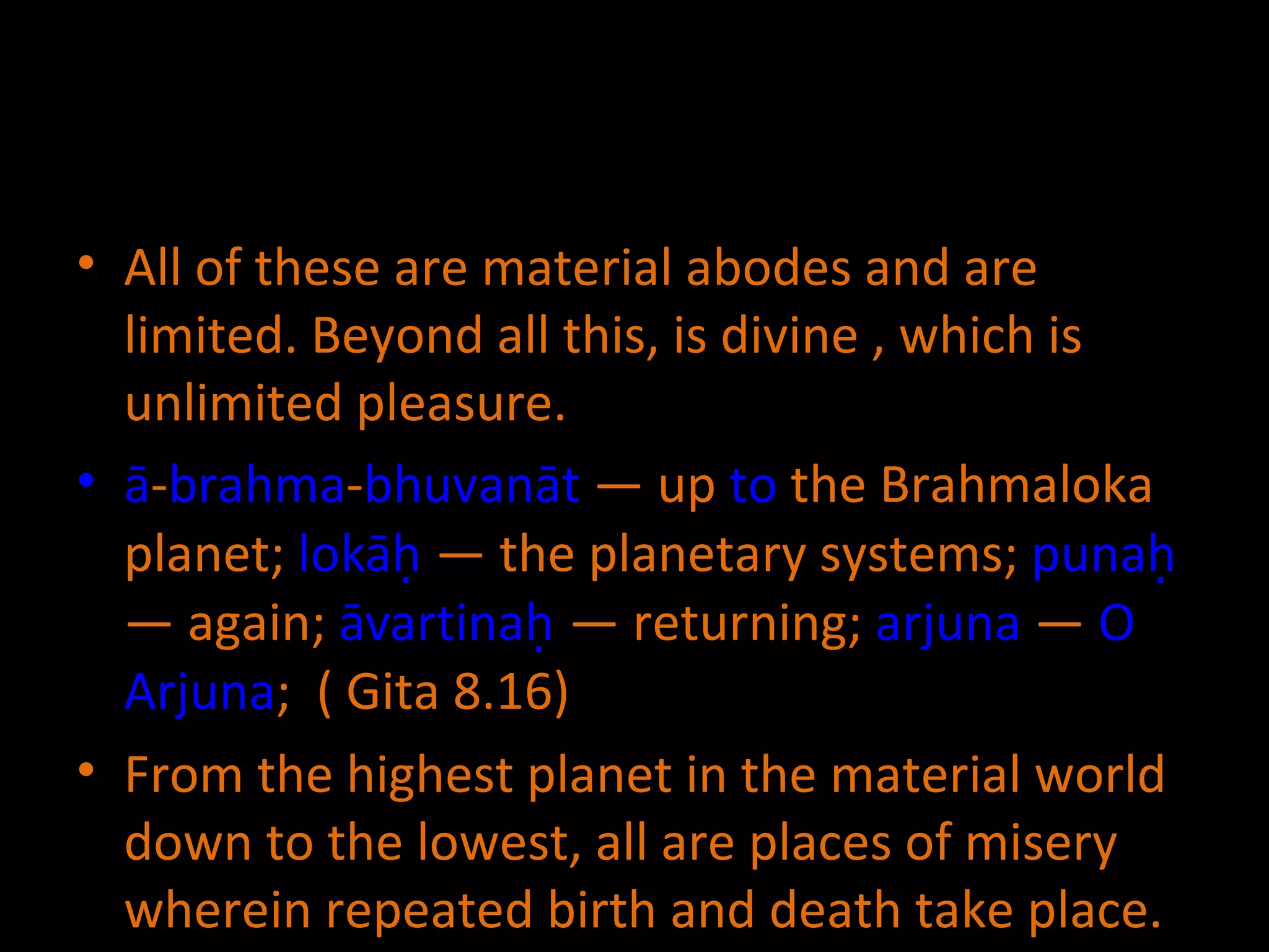 All of these are material abodes and are limited. Beyond all this, is divine , which is unlimited pleasure. ā - brahma - bhuvanāt  — up  to  the Brahmaloka planet;  lokāḥ  — the planetary systems;  punaḥ  — again;  āvartinaḥ  — returning;  arjuna  —  O   Arjuna ;  ( Gita 8.16) From the highest planet in the material world down to the lowest, all are places of misery wherein repeated birth and death take place. 
