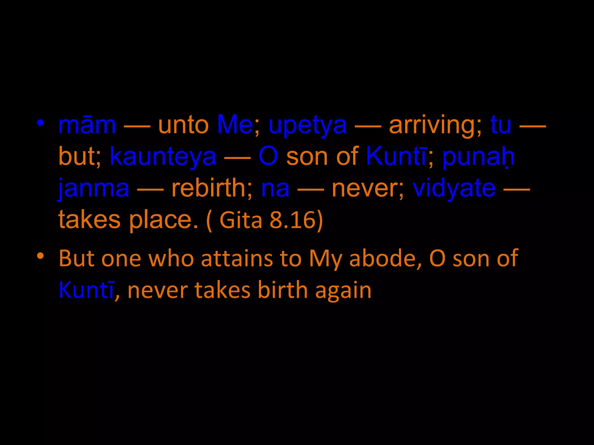 mām  — unto  Me ;  upetya  — arriving;  tu  — but;  kaunteya  —  O  son of  Kuntī ;  punaḥ   janma  — rebirth;  na  — never;  vidyate  — takes place.  ( Gita 8.16) But one who attains to My abode, O son of  Kuntī , never takes birth again 