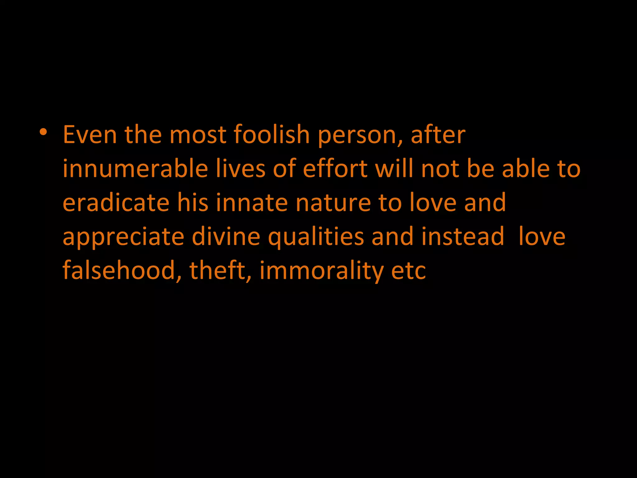 Even the most foolish person, after innumerable lives of effort will not be able to eradicate his innate nature to love and appreciate divine qualities and instead  love falsehood, theft, immorality etc 