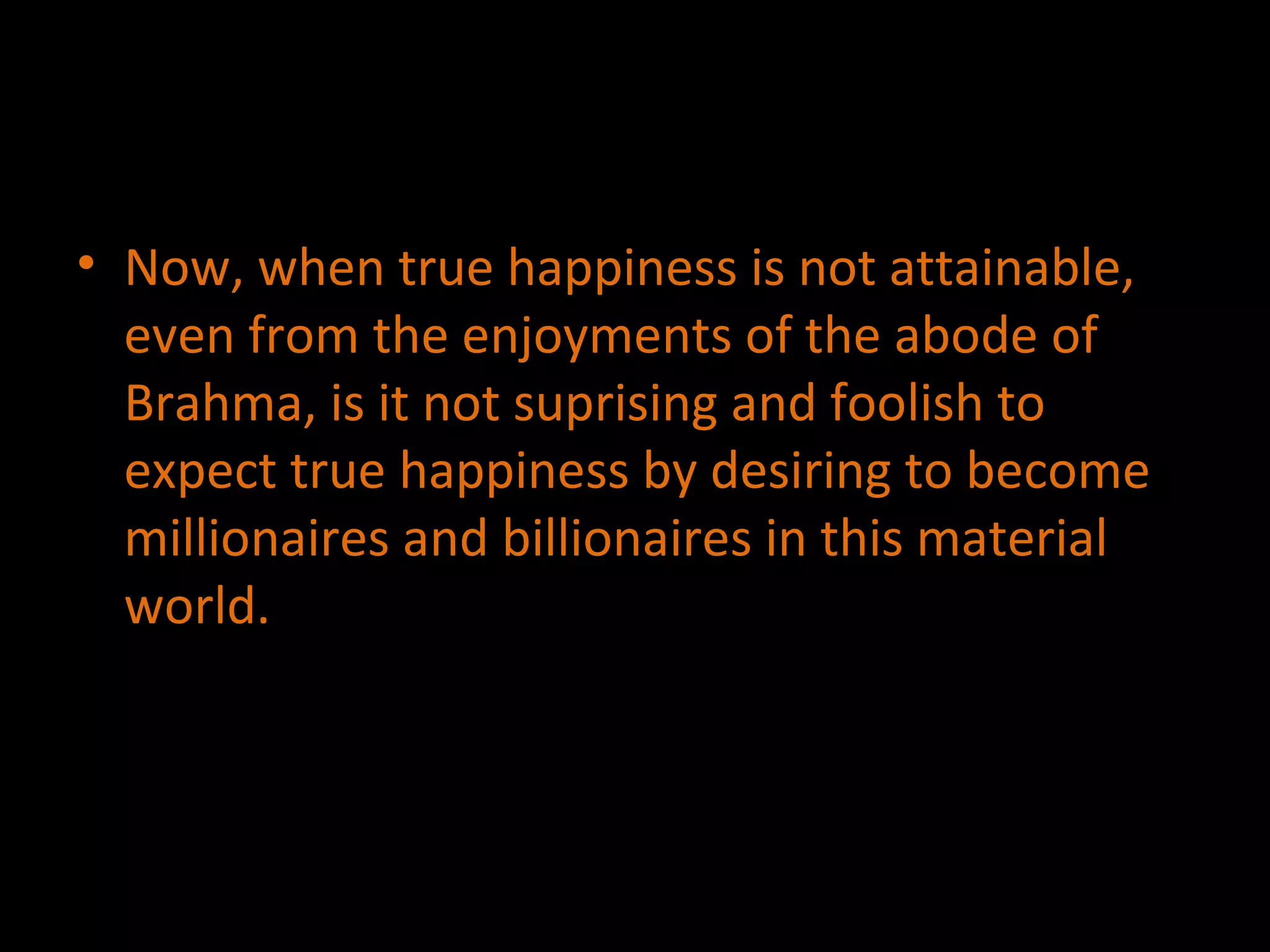 Now, when true happiness is not attainable, even from the enjoyments of the abode of Brahma, is it not suprising and foolish to expect true happiness by desiring to become millionaires and billionaires in this material world. 