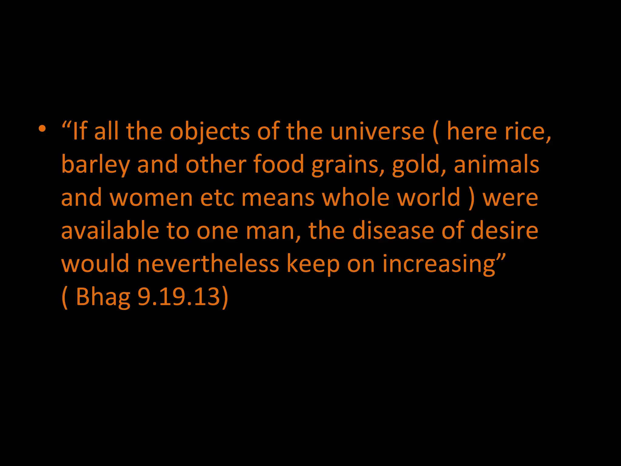 “ If all the objects of the universe ( here rice, barley and other food grains, gold, animals and women etc means whole world ) were available to one man, the disease of desire would nevertheless keep on increasing”  ( Bhag 9.19.13) 