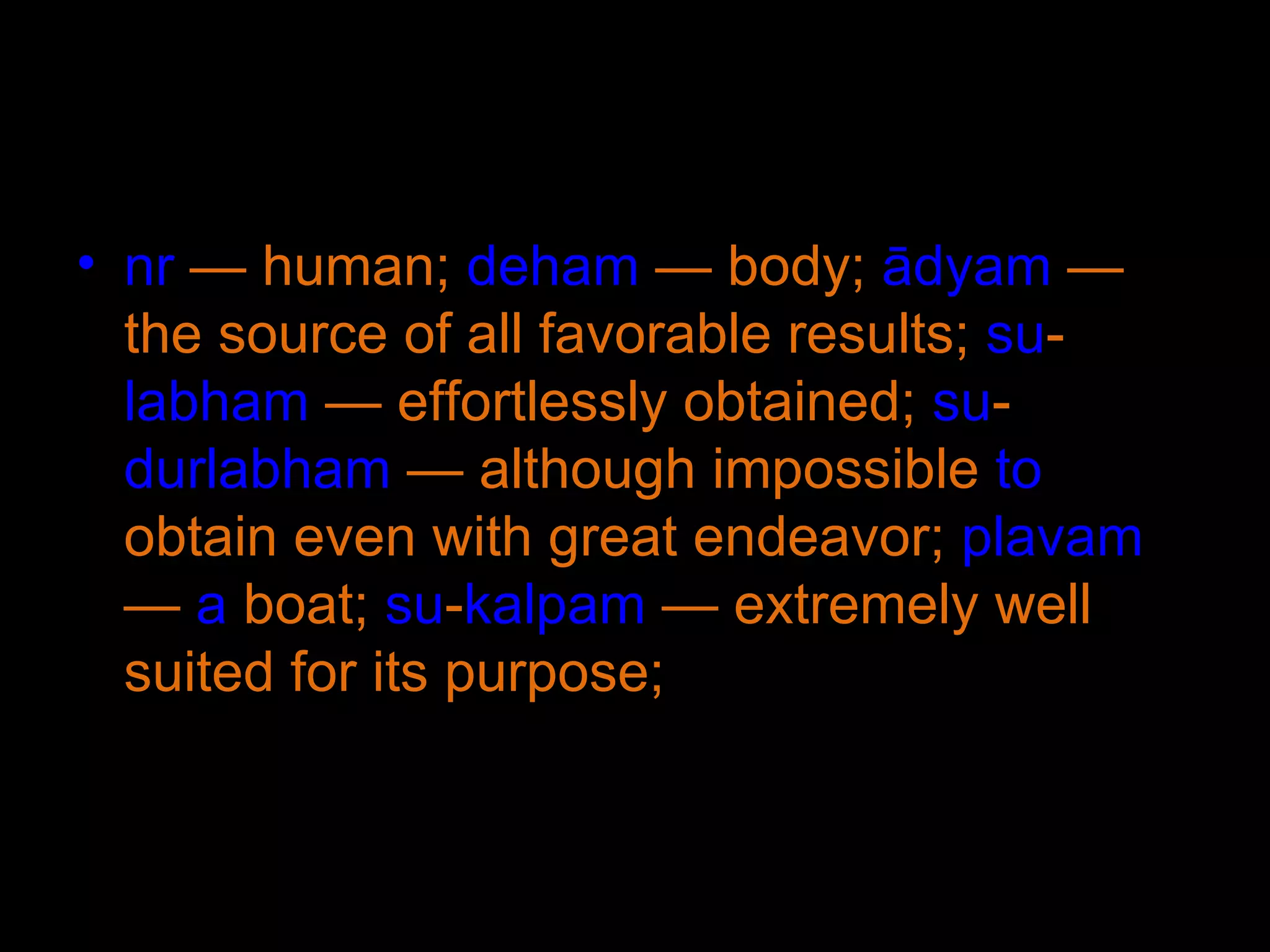 nr  — human;  deham  — body;  ādyam  — the source of all favorable results;  su - labham  — effortlessly obtained;  su - durlabham  — although impossible  to  obtain even with great endeavor;  plavam  —  a  boat;  su - kalpam  — extremely well suited for its purpose;  