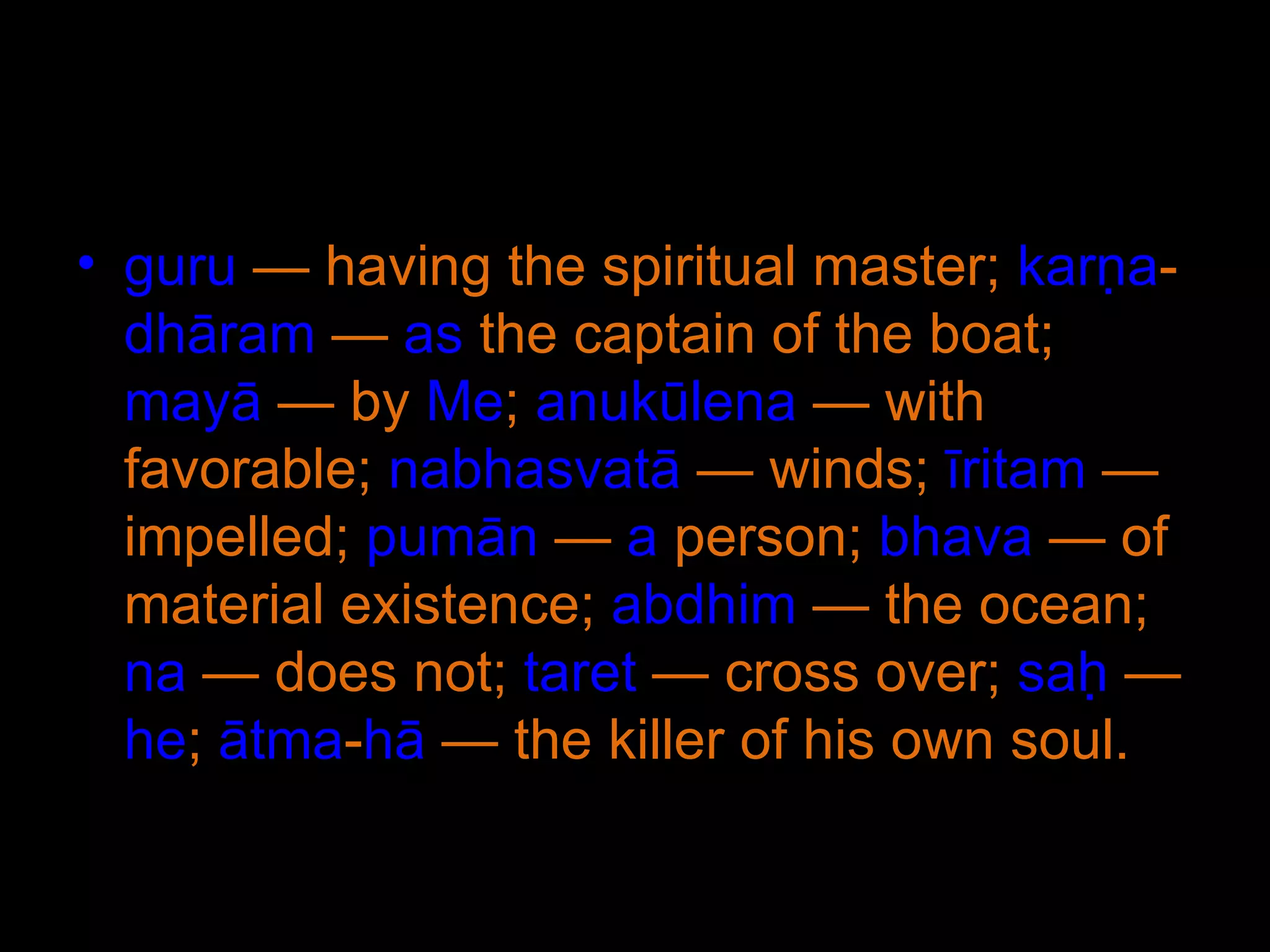 guru  — having the spiritual master;  karṇa - dhāram  —  as  the captain of the boat;  mayā  — by  Me ;  anukūlena  — with favorable;  nabhasvatā  — winds;  īritam  — impelled;  pumān  —  a  person;  bhava  — of material existence;  abdhim  — the ocean;  na  — does not;  taret  — cross over;  saḥ  —  he ;  ātma - hā  — the killer of his own soul. 