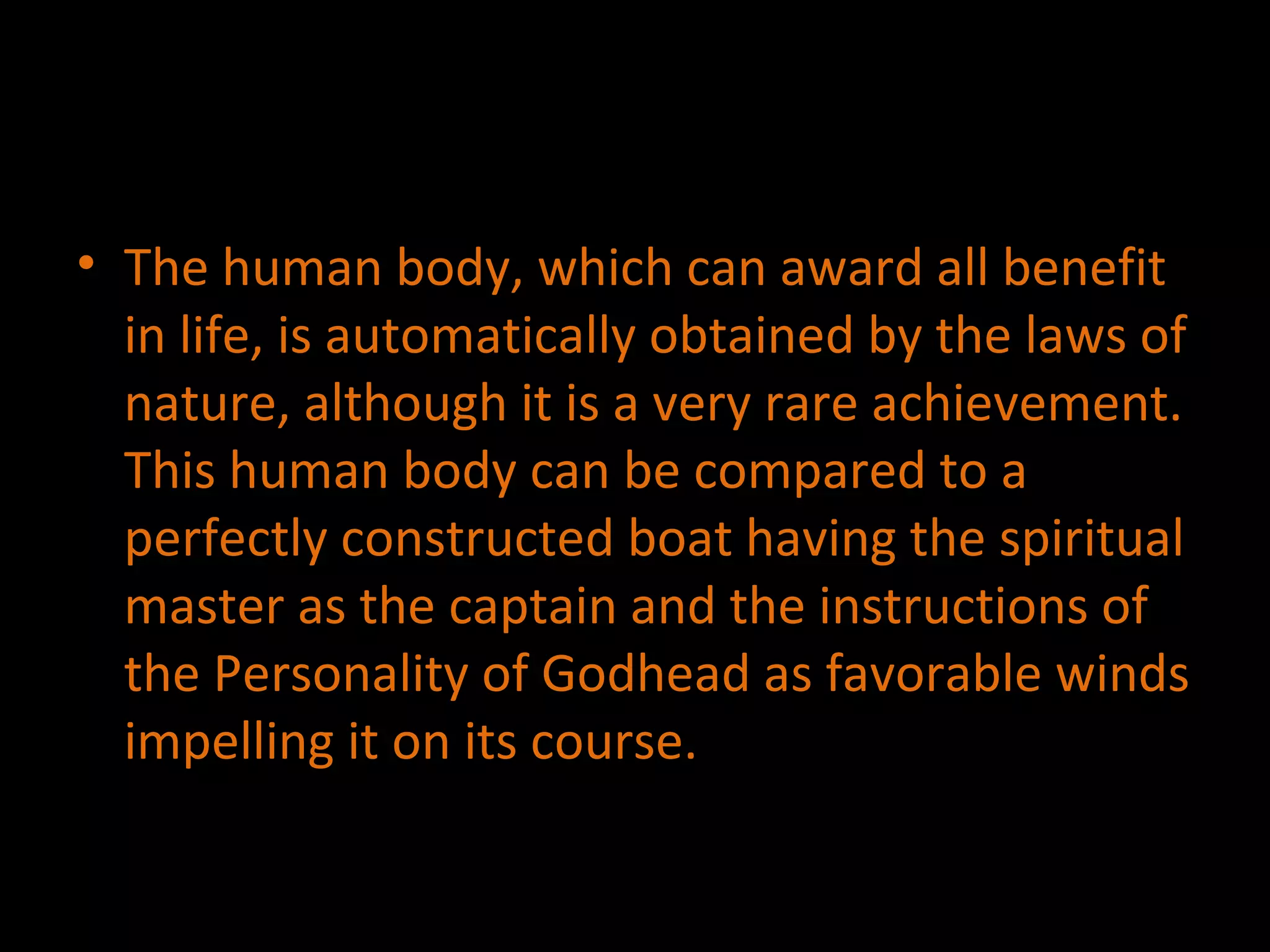 The human body, which can award all benefit in life, is automatically obtained by the laws of nature, although it is a very rare achievement. This human body can be compared to a perfectly constructed boat having the spiritual master as the captain and the instructions of the Personality of Godhead as favorable winds impelling it on its course.  